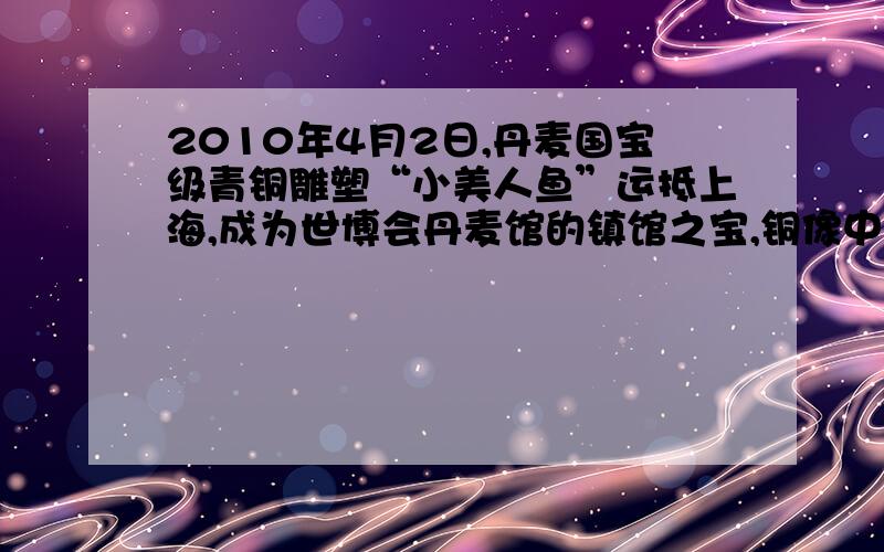 2010年4月2日,丹麦国宝级青铜雕塑“小美人鱼”运抵上海,成为世博会丹麦馆的镇馆之宝,铜像中美人鱼身高1.5米,基石直径1.8米.求（1）若青铜由铜锡约按质量比为3:1熔合而成,则青铜密度多少(