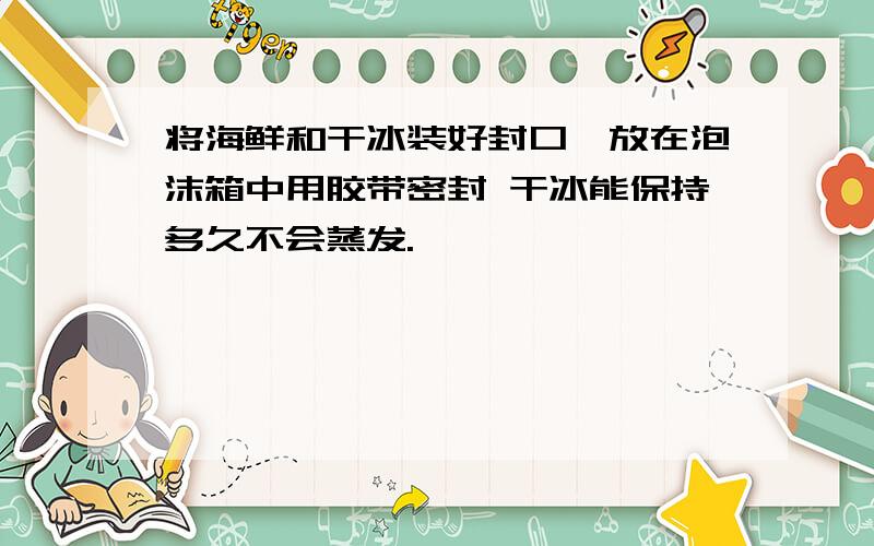 将海鲜和干冰装好封口,放在泡沫箱中用胶带密封 干冰能保持多久不会蒸发.