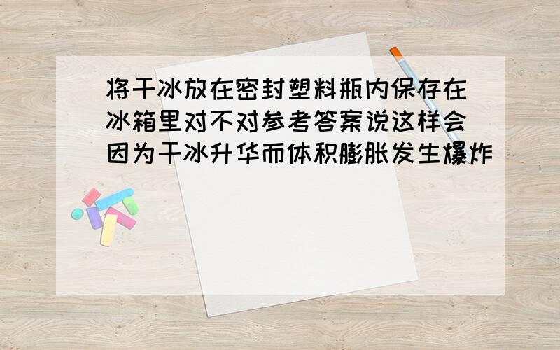 将干冰放在密封塑料瓶内保存在冰箱里对不对参考答案说这样会因为干冰升华而体积膨胀发生爆炸