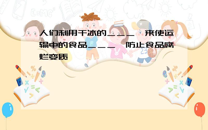 人们利用干冰的＿＿＿,来使运输中的食品＿＿＿,防止食品腐烂变质