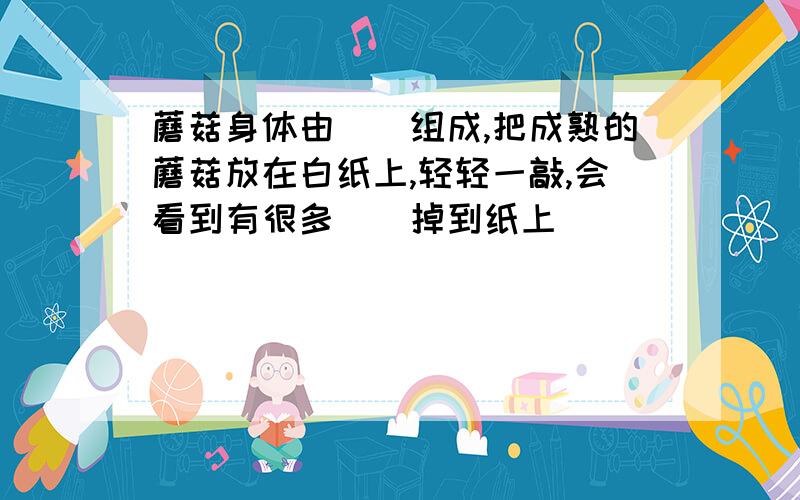 蘑菇身体由（）组成,把成熟的蘑菇放在白纸上,轻轻一敲,会看到有很多（）掉到纸上