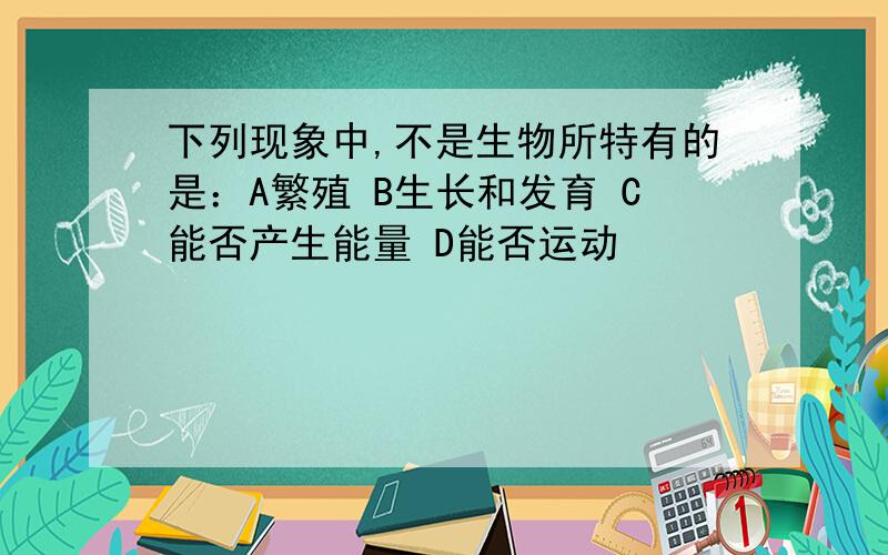 下列现象中,不是生物所特有的是：A繁殖 B生长和发育 C能否产生能量 D能否运动