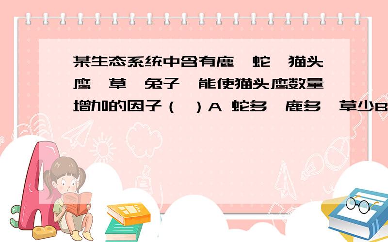 某生态系统中含有鹿,蛇,猫头鹰,草,兔子,能使猫头鹰数量增加的因子（ ）A 蛇多,鹿多,草少B 鹿少,蛇多,鼠少C 兔少,草少,鼠多D 蛇少,草多,鹿少