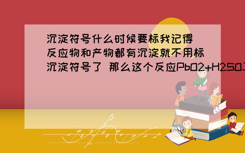 沉淀符号什么时候要标我记得 反应物和产物都有沉淀就不用标沉淀符号了 那么这个反应PbO2+H2SO3 产物 PbSO4需要标么 有规定么