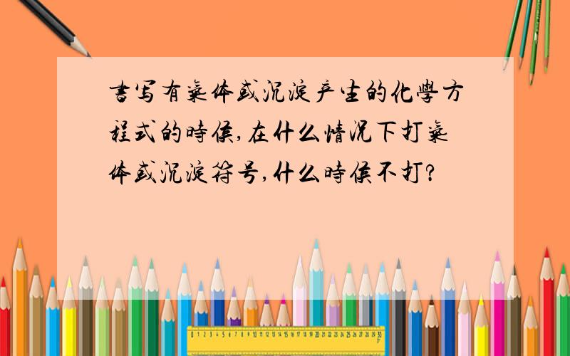 书写有气体或沉淀产生的化学方程式的时侯,在什么情况下打气体或沉淀符号,什么时侯不打?