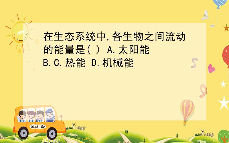 在生态系统中,各生物之间流动的能量是( ) A.太阳能 B.C.热能 D.机械能