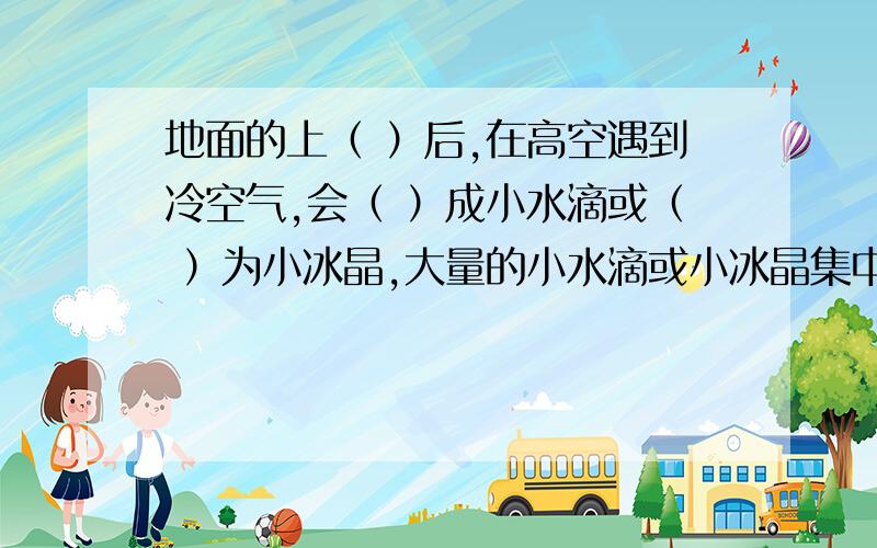 地面的上（ ）后,在高空遇到冷空气,会（ ）成小水滴或（ ）为小冰晶,大量的小水滴或小冰晶集中悬浮在高层空气中,这就形成了（ ）