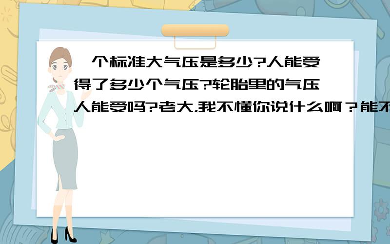 一个标准大气压是多少?人能受得了多少个气压?轮胎里的气压人能受吗?老大，我不懂你说什么啊？能不能通俗点啊？像我们身边的空气是多少个气压？水里又是多少个气压？小车的轮胎里是