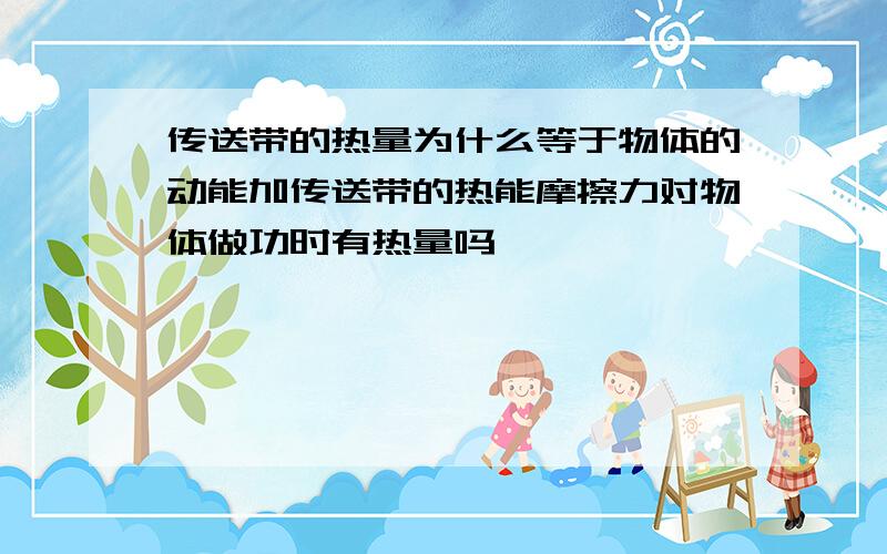 传送带的热量为什么等于物体的动能加传送带的热能摩擦力对物体做功时有热量吗