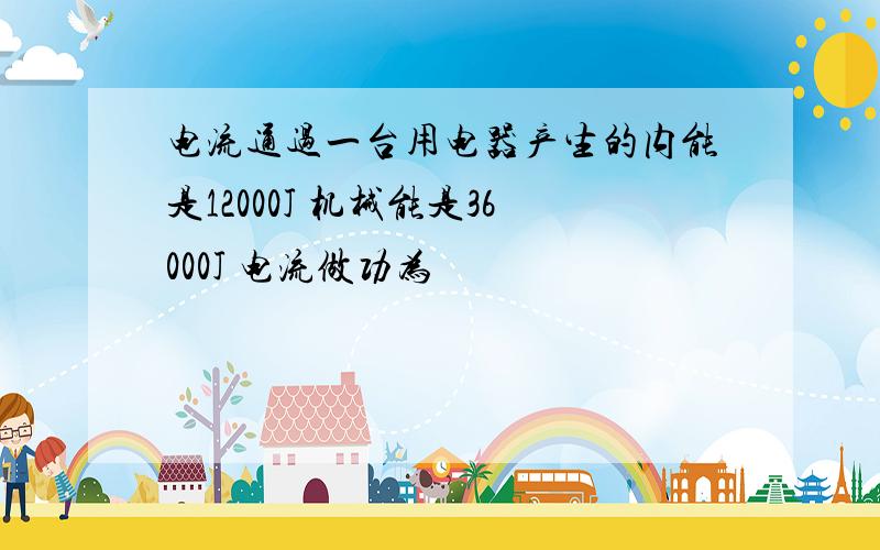 电流通过一台用电器产生的内能是12000J 机械能是36000J 电流做功为