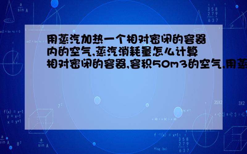 用蒸汽加热一个相对密闭的容器内的空气,蒸汽消耗量怎么计算相对密闭的容器,容积50m3的空气,用蒸汽加热.蒸汽温度132℃,怎样计算蒸汽消耗量.用不锈钢盘管做热交换器,怎样计算面积?