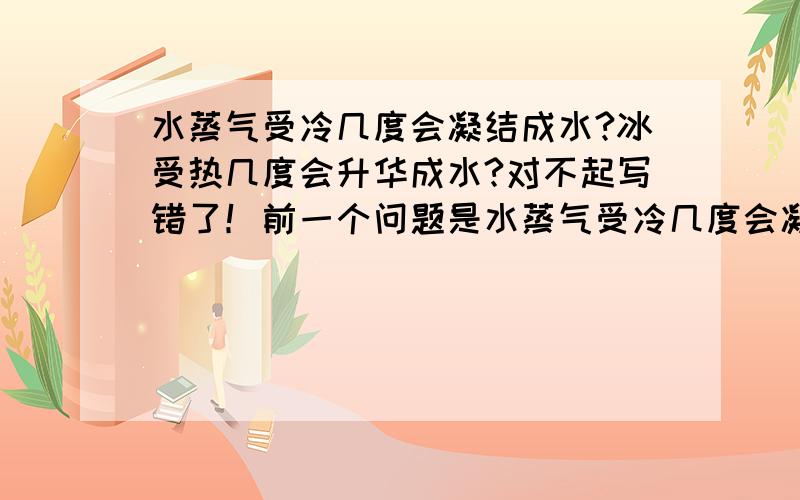 水蒸气受冷几度会凝结成水?冰受热几度会升华成水?对不起写错了！前一个问题是水蒸气受冷几度会凝结成冰？后一个问题是冰受热几度会升华为水蒸气？