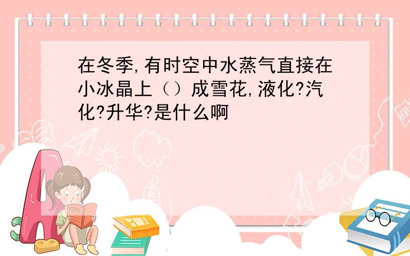 在冬季,有时空中水蒸气直接在小冰晶上（）成雪花,液化?汽化?升华?是什么啊