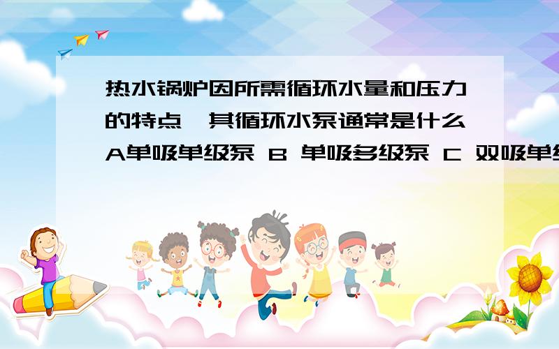 热水锅炉因所需循环水量和压力的特点,其循环水泵通常是什么A单吸单级泵 B 单吸多级泵 C 双吸单级泵 D 双吸多级泵