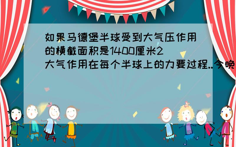 如果马德堡半球受到大气压作用的横截面积是1400厘米2．大气作用在每个半球上的力要过程..今晚就要