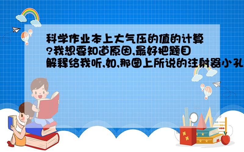 科学作业本上大气压的值的计算?我想要知道原因,最好把题目解释给我听,如,那图上所说的注射器小孔在哪,那一部分空气的重力除以注射器的活塞横截面面积等于的是那部分的面积受到的压