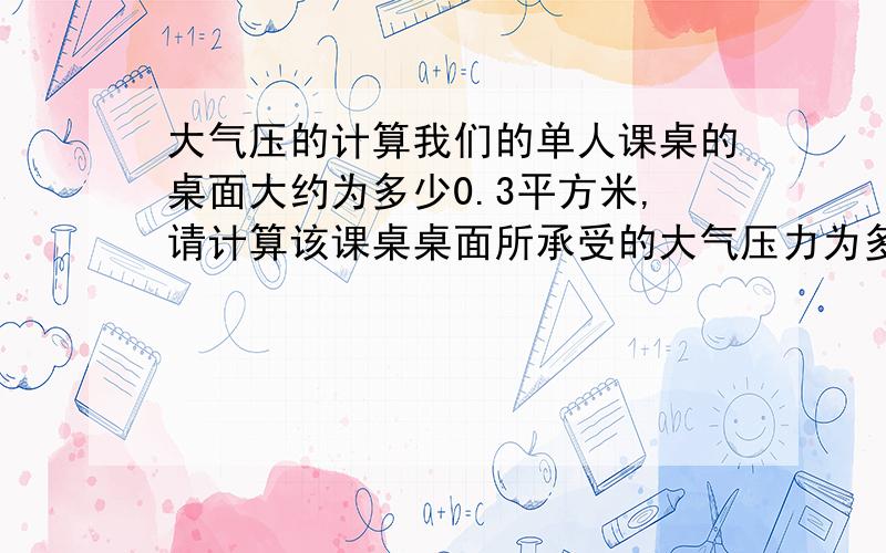 大气压的计算我们的单人课桌的桌面大约为多少0.3平方米,请计算该课桌桌面所承受的大气压力为多少?这相当于桌面上放有多少质量的物体?这样大的压力为什么没有把桌子压垮?（设当时为1