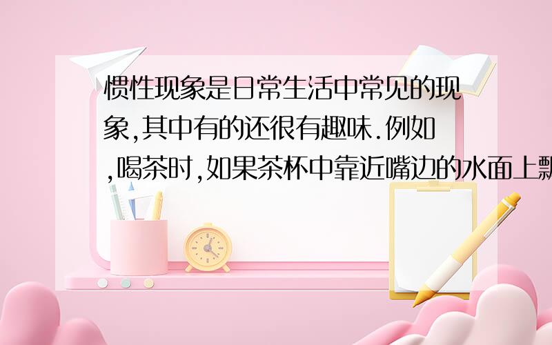 惯性现象是日常生活中常见的现象,其中有的还很有趣味.例如,喝茶时,如果茶杯中靠近嘴边的水面上飘着一片茶叶,为了避免喝到茶叶,可以用嘴吹气,把茶叶赶到另一边.如果把茶杯转一转,茶叶