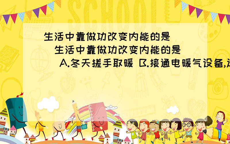 生活中靠做功改变内能的是( )生活中靠做功改变内能的是（ ）A.冬天搓手取暖 B.接通电暖气设备,过一会儿暖气片变热C.给发烧的病人用冰袋冷敷 D.燃气热水器烧热水求问BD为什么不对?