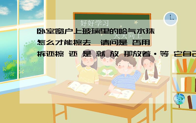 卧室窗户上玻璃里的哈气水珠 怎么才能擦去,请问是 否用 拆还擦 还 是 就 放 那放着·等 它自己 干 ··