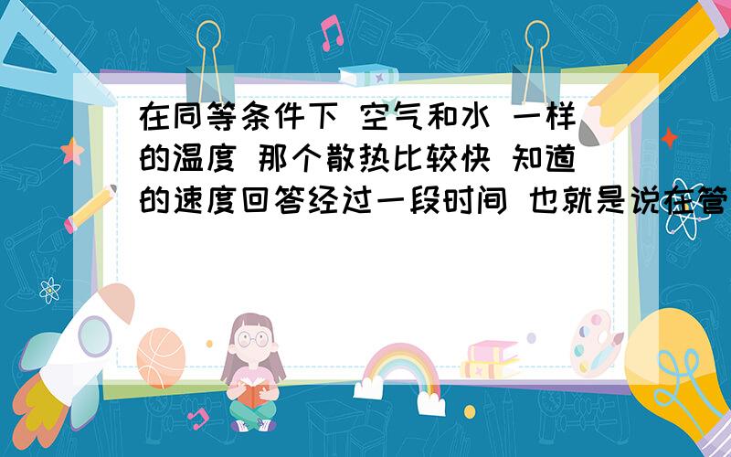 在同等条件下 空气和水 一样的温度 那个散热比较快 知道的速度回答经过一段时间 也就是说在管件里面同时传输 那个最先变凉