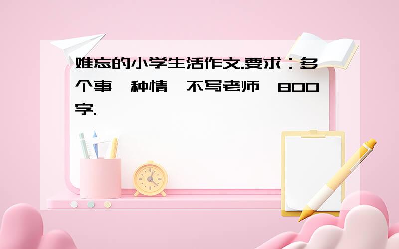 难忘的小学生活作文.要求：多个事一种情,不写老师,800字.