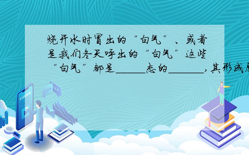 烧开水时冒出的“白气”、或者是我们冬天呼出的“白气”这些“白气”都是_____态的______,其形成原因是一样的：都是_____态的_____遇冷_____（填物态变化名称）成的_____态的_____.