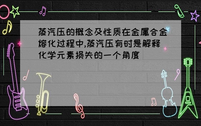 蒸汽压的概念及性质在金属合金熔化过程中,蒸汽压有时是解释化学元素损失的一个角度