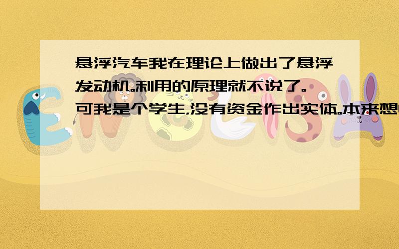 悬浮汽车我在理论上做出了悬浮发动机。利用的原理就不说了。可我是个学生，没有资金作出实体。本来想申请专利。在网上一查，好像是“国家战略性计划”。我应该怎么办啊？是继续采