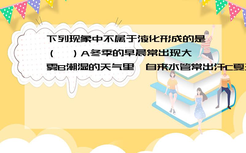 下列现象中不属于液化形成的是（  ）A冬季的早晨常出现大雾B潮湿的天气里,自来水管常出汗C夏天乘凉时,先在地上浇水降温D把一块冰放在杯子里,过一会水杯璧外出现小水珠