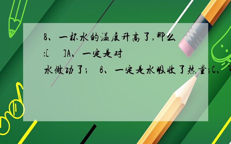 8、一杯水的温度升高了,那么：[     ]A、一定是对水做功了；    B、一定是水吸收了热量；C、可能水正在放热；      D、上述说法都不对.有答案了顺便解释一下，谢谢