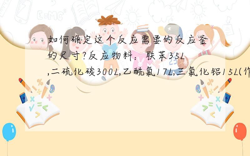 如何确定这个反应需要的反应釜的尺寸?反应物料：联苯35L,二硫化碳300L,乙酰氯17L,三氯化铝15L(作催化剂).那么釜的尺寸应该为多么合适?(含釜的容积,釜高等)计算反应釜的那个公式这里好像用