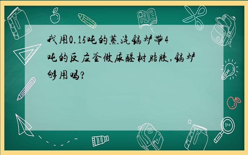 我用0.15吨的蒸汽锅炉带4吨的反应釜做尿醛树脂胶,锅炉够用吗?