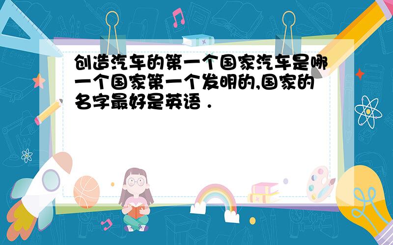 创造汽车的第一个国家汽车是哪一个国家第一个发明的,国家的名字最好是英语 .