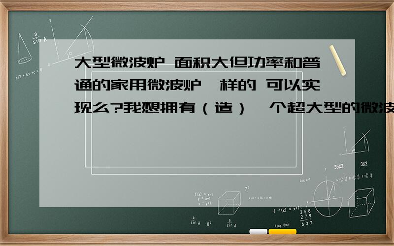 大型微波炉 面积大但功率和普通的家用微波炉一样的 可以实现么?我想拥有（造）一个超大型的微波炉,例如3米宽,2米高,100米长.能否实现?如何实现?不知技术上可行否 是不是面积越大 需要安