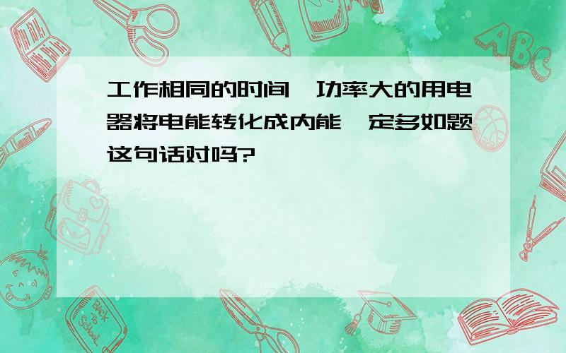 工作相同的时间,功率大的用电器将电能转化成内能一定多如题这句话对吗?