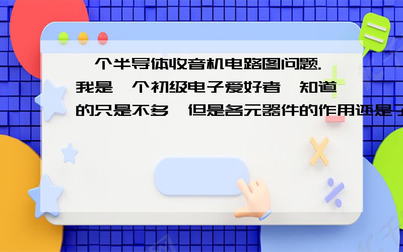 一个半导体收音机电路图问题.我是一个初级电子爱好者,知道的只是不多,但是各元器件的作用还是了解的.想做一个半导体收音机,如图,还想搞清楚工作原理,请说明一下各部分的作用,及工作