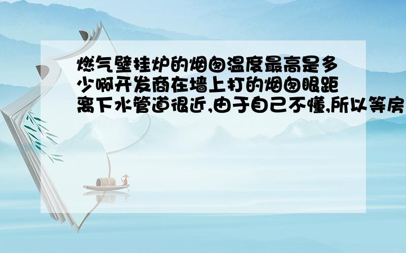 燃气壁挂炉的烟囱温度最高是多少啊开发商在墙上打的烟囱眼距离下水管道很近,由于自己不懂,所以等房子全部装修好了,才发现有问题,在烟囱和下水管之间垫了一块防火板,大家说行不行,烧