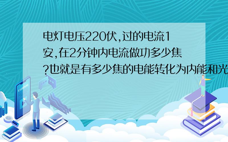 电灯电压220伏,过的电流1安,在2分钟内电流做功多少焦?也就是有多少焦的电能转化为内能和光能我初学不太掌握,