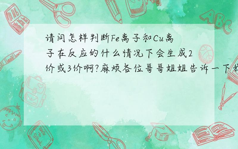 请问怎样判断Fe离子和Cu离子在反应的什么情况下会生成2价或3价啊?麻烦各位哥哥姐姐告诉一下我!