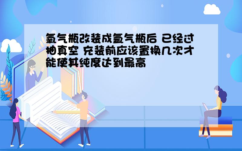 氧气瓶改装成氩气瓶后 已经过抽真空 充装前应该置换几次才能使其纯度达到最高