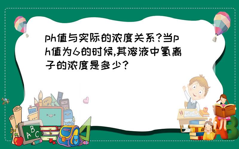 ph值与实际的浓度关系?当ph值为6的时候,其溶液中氢离子的浓度是多少?