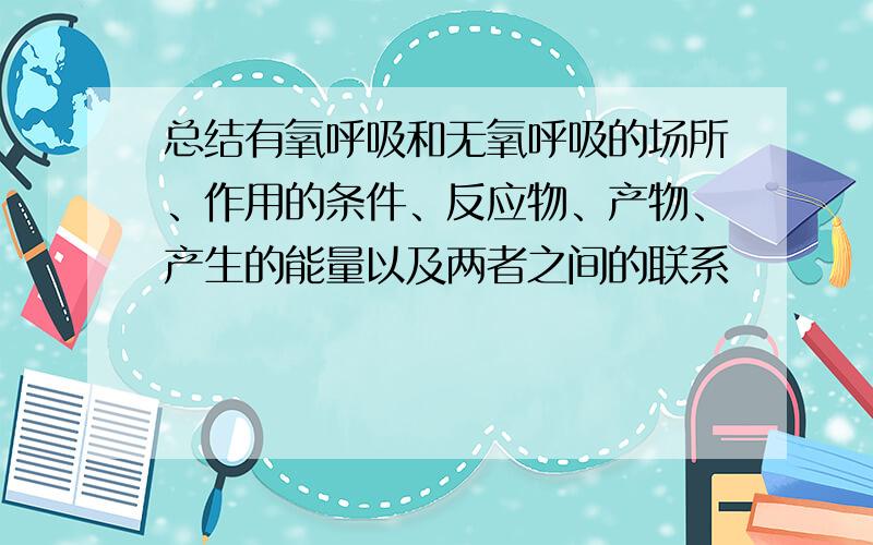 总结有氧呼吸和无氧呼吸的场所、作用的条件、反应物、产物、产生的能量以及两者之间的联系