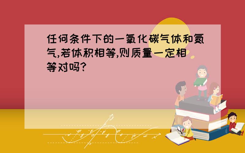 任何条件下的一氧化碳气体和氮气,若体积相等,则质量一定相等对吗?