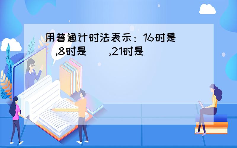 用普通计时法表示：16时是（）,8时是（）,21时是（）