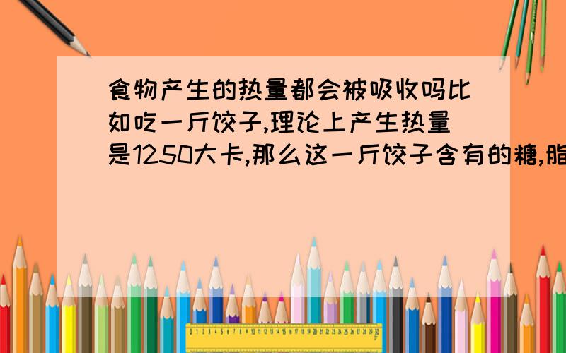 食物产生的热量都会被吸收吗比如吃一斤饺子,理论上产生热量是1250大卡,那么这一斤饺子含有的糖,脂质,蛋白质啥的,除了热效应要消耗的10%外,其余就会100%全部转化为1100大卡的能量用于基础