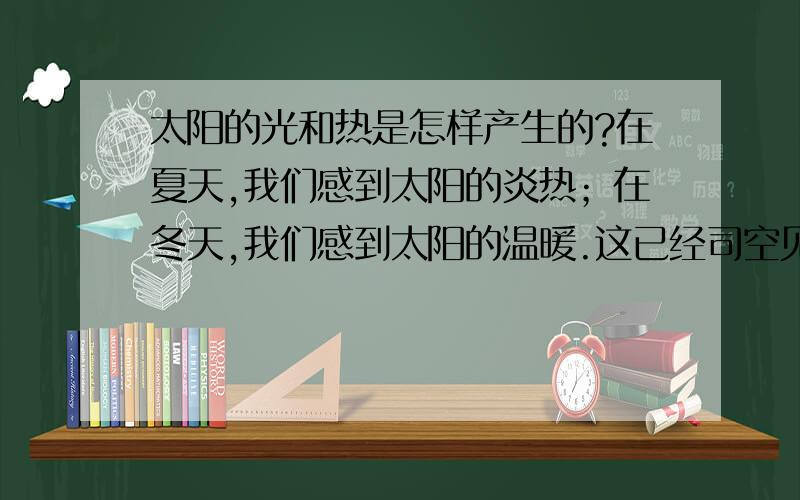 太阳的光和热是怎样产生的?在夏天,我们感到太阳的炎热；在冬天,我们感到太阳的温暖.这已经司空见惯,不足为奇了.那么,太阳的光和热又是怎样产生的呢?