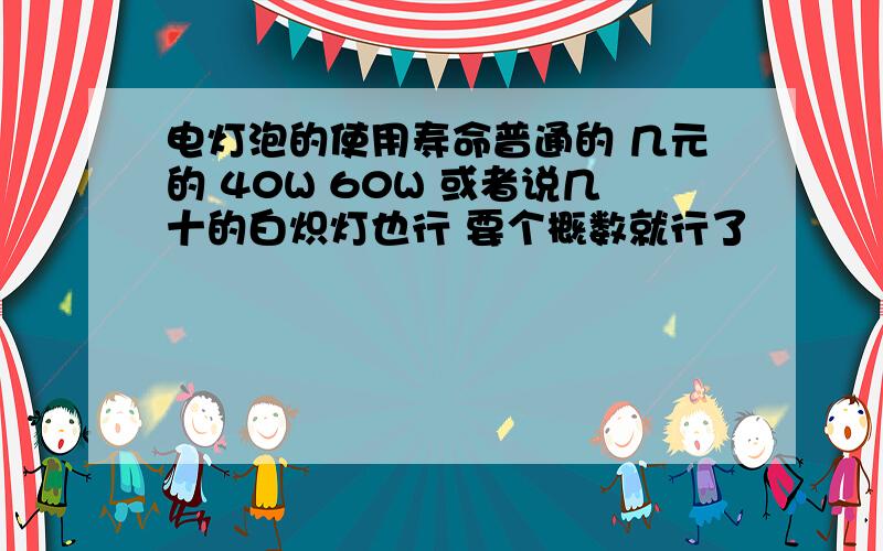 电灯泡的使用寿命普通的 几元的 40W 60W 或者说几十的白炽灯也行 要个概数就行了