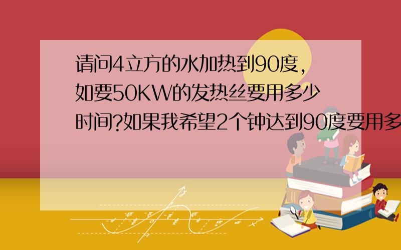 请问4立方的水加热到90度,如要50KW的发热丝要用多少时间?如果我希望2个钟达到90度要用多少KW的发热丝?