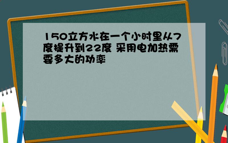 150立方水在一个小时里从7度提升到22度 采用电加热需要多大的功率